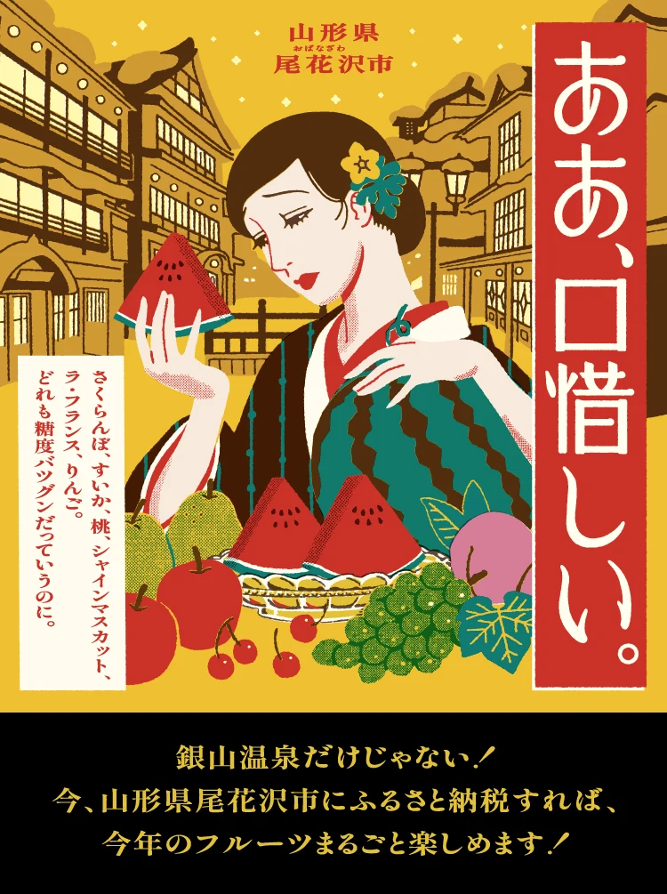 ああ、口惜しい。さくらんぼ、すいか、桃、シャインマスカット、ラ・フランス、りんご。どれも糖度、バツグンだっていうのに。銀山温泉だけじゃない！今、山形県尾花沢市にふるさと納税すれば、今年のフルーツまるごと楽しめます！